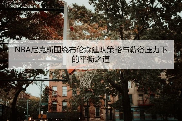 NBA尼克斯围绕布伦森建队策略与薪资压力下的平衡之道
