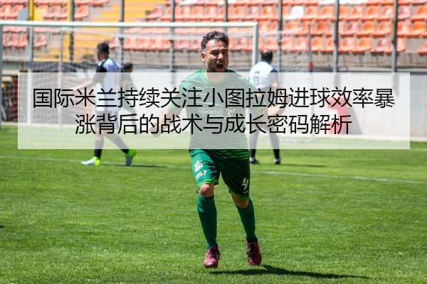 国际米兰持续关注小图拉姆进球效率暴涨背后的战术与成长密码解析