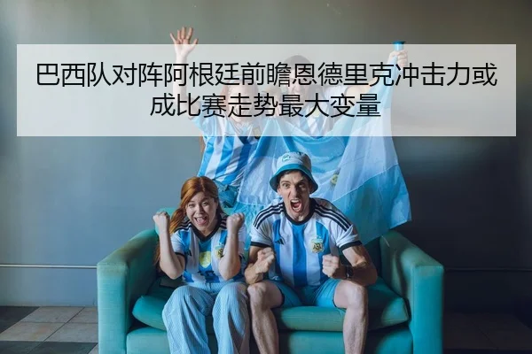 巴西队对阵阿根廷前瞻恩德里克冲击力或成比赛走势最大变量
