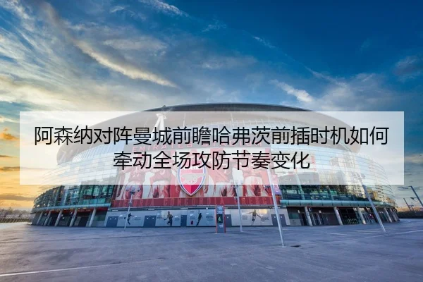 阿森纳对阵曼城前瞻哈弗茨前插时机如何牵动全场攻防节奏变化