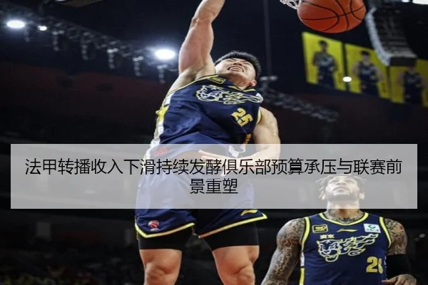 法甲转播收入下滑持续发酵俱乐部预算承压与联赛前景重塑