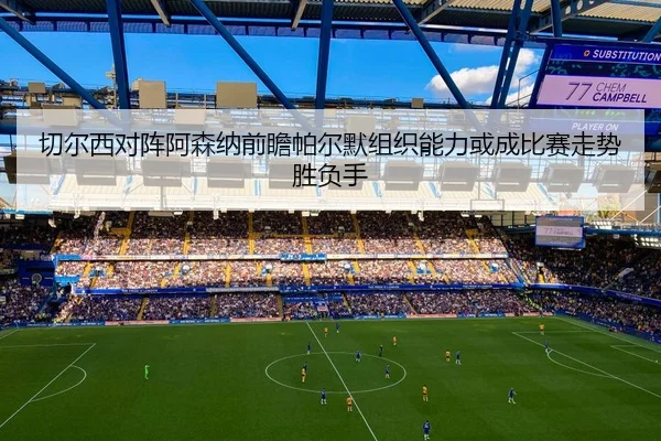 切尔西对阵阿森纳前瞻帕尔默组织能力或成比赛走势胜负手